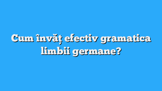 Cum învăț efectiv gramatica limbii germane?