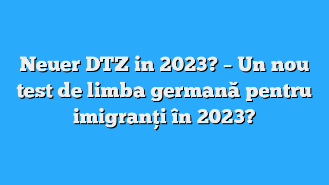 Neuer DTZ in 2023? – Un nou test de limba germană pentru imigranți în 2023?