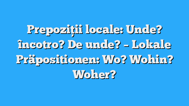 Prepoziții locale: Unde? încotro? De unde? – Lokale Präpositionen: Wo? Wohin? Woher?