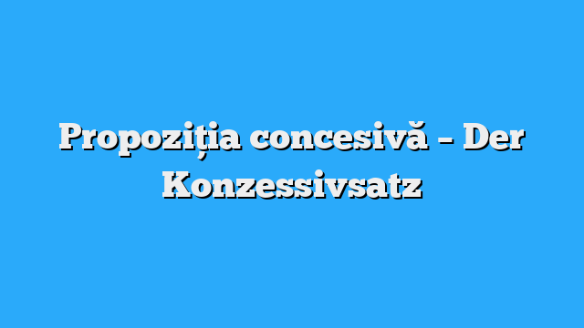 Propoziția concesivă – Der Konzessivsatz